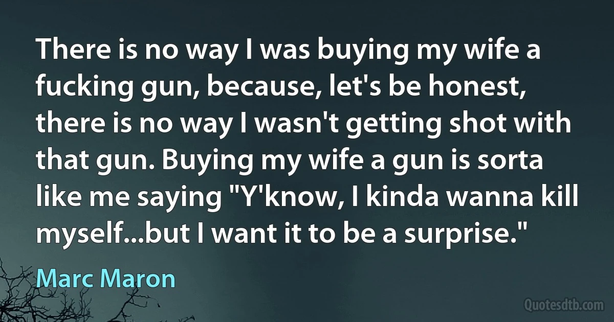 There is no way I was buying my wife a fucking gun, because, let's be honest, there is no way I wasn't getting shot with that gun. Buying my wife a gun is sorta like me saying "Y'know, I kinda wanna kill myself...but I want it to be a surprise." (Marc Maron)