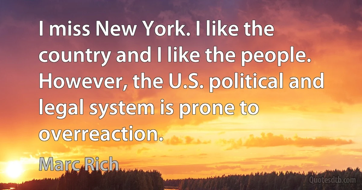 I miss New York. I like the country and I like the people. However, the U.S. political and legal system is prone to overreaction. (Marc Rich)