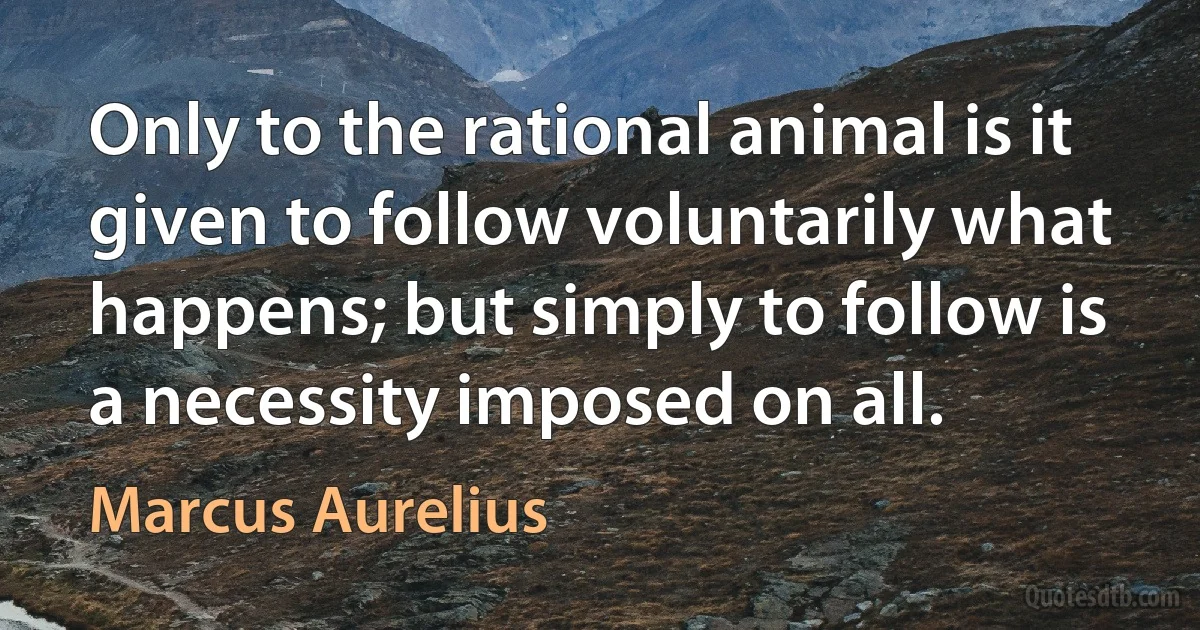 Only to the rational animal is it given to follow voluntarily what happens; but simply to follow is a necessity imposed on all. (Marcus Aurelius)