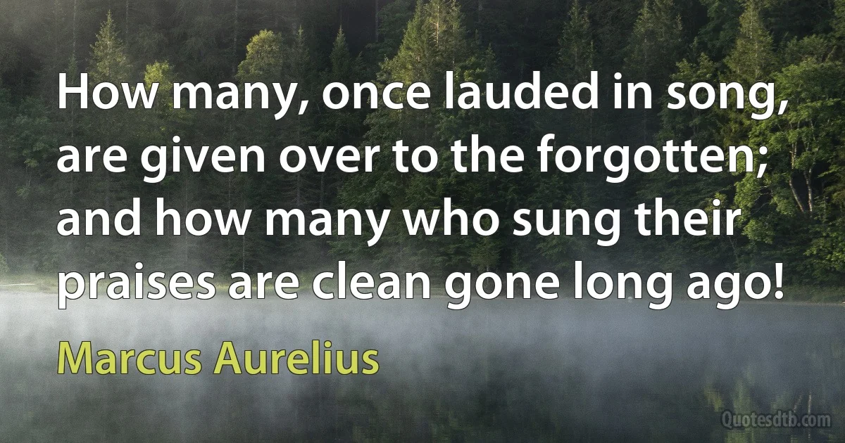 How many, once lauded in song, are given over to the forgotten; and how many who sung their praises are clean gone long ago! (Marcus Aurelius)