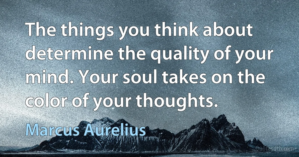 The things you think about determine the quality of your mind. Your soul takes on the color of your thoughts. (Marcus Aurelius)