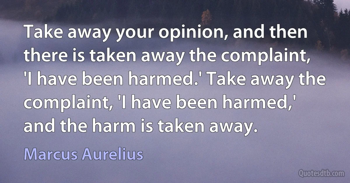 Take away your opinion, and then there is taken away the complaint, 'I have been harmed.' Take away the complaint, 'I have been harmed,' and the harm is taken away. (Marcus Aurelius)