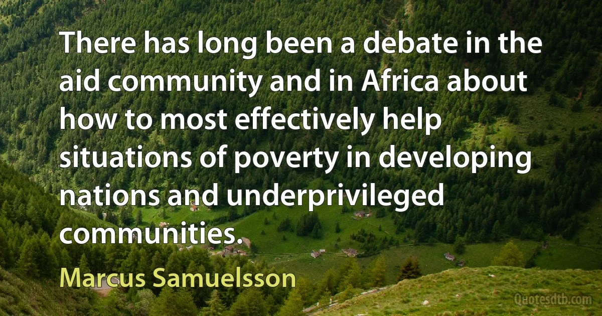 There has long been a debate in the aid community and in Africa about how to most effectively help situations of poverty in developing nations and underprivileged communities. (Marcus Samuelsson)