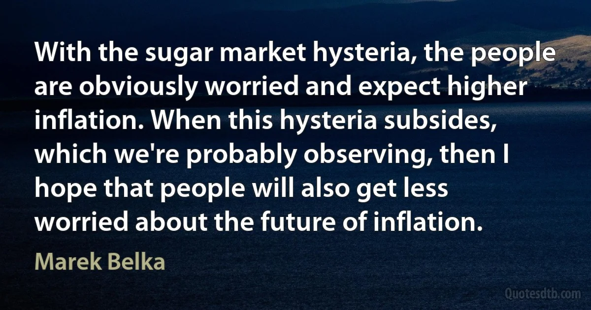 With the sugar market hysteria, the people are obviously worried and expect higher inflation. When this hysteria subsides, which we're probably observing, then I hope that people will also get less worried about the future of inflation. (Marek Belka)