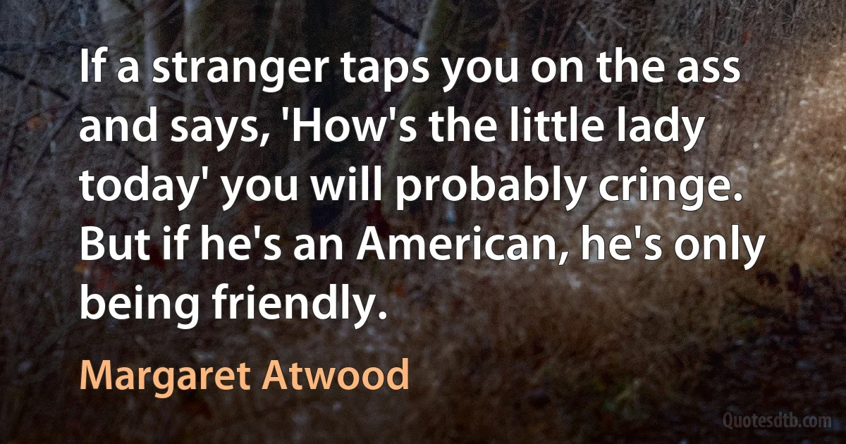 If a stranger taps you on the ass and says, 'How's the little lady today' you will probably cringe. But if he's an American, he's only being friendly. (Margaret Atwood)