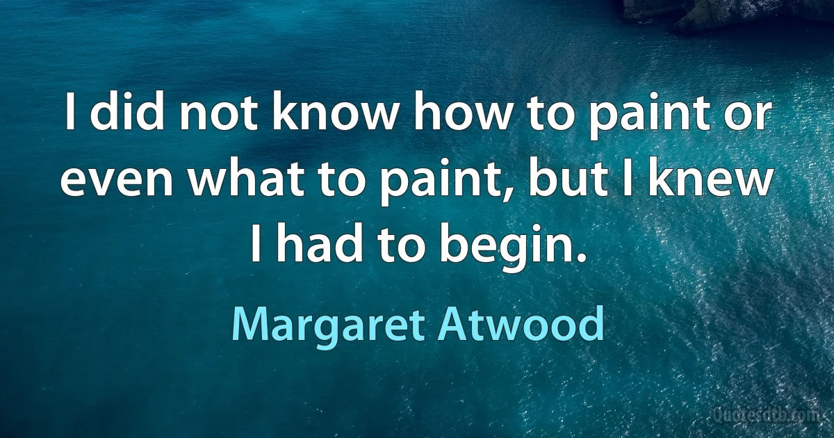 I did not know how to paint or even what to paint, but I knew I had to begin. (Margaret Atwood)