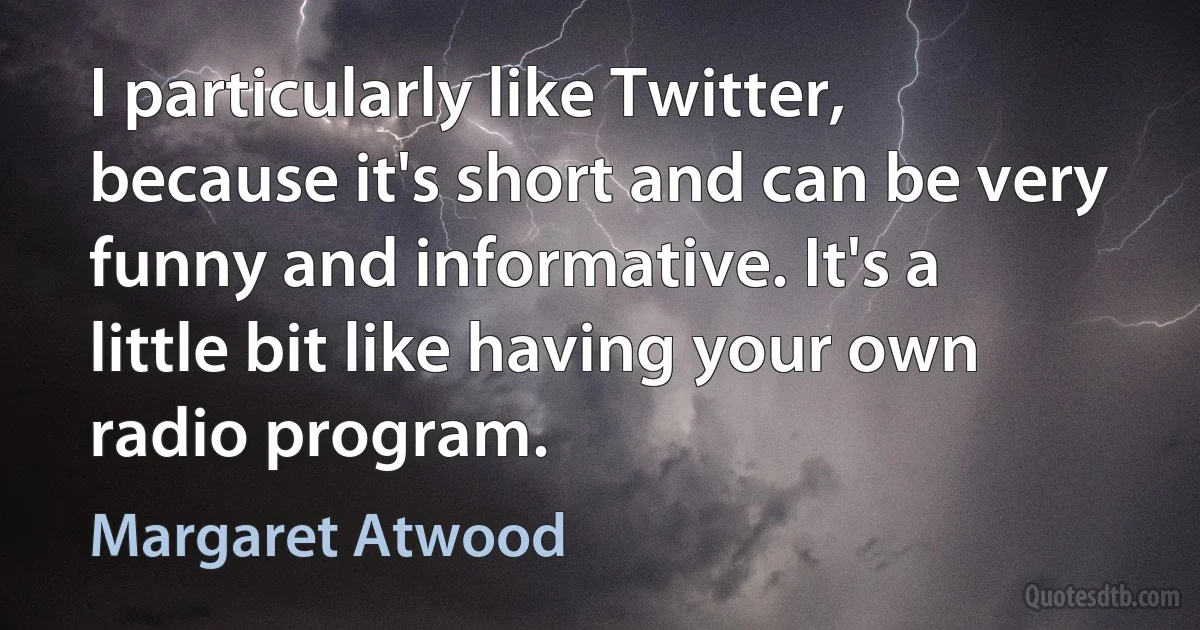 I particularly like Twitter, because it's short and can be very funny and informative. It's a little bit like having your own radio program. (Margaret Atwood)