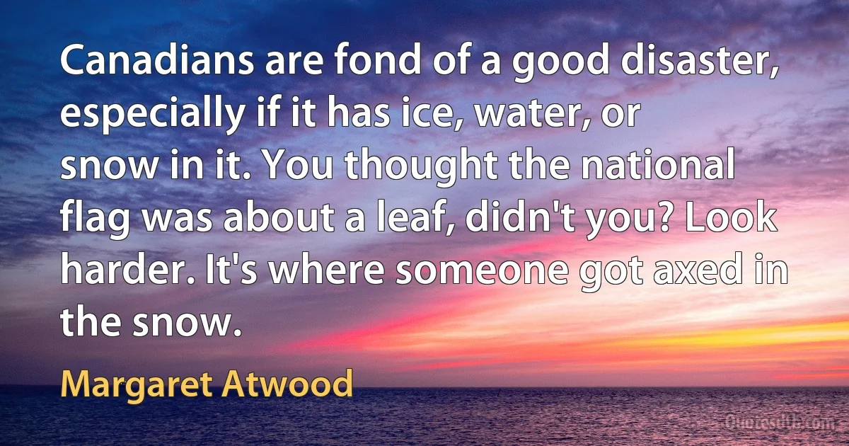 Canadians are fond of a good disaster, especially if it has ice, water, or snow in it. You thought the national flag was about a leaf, didn't you? Look harder. It's where someone got axed in the snow. (Margaret Atwood)