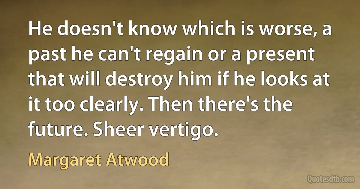 He doesn't know which is worse, a past he can't regain or a present that will destroy him if he looks at it too clearly. Then there's the future. Sheer vertigo. (Margaret Atwood)