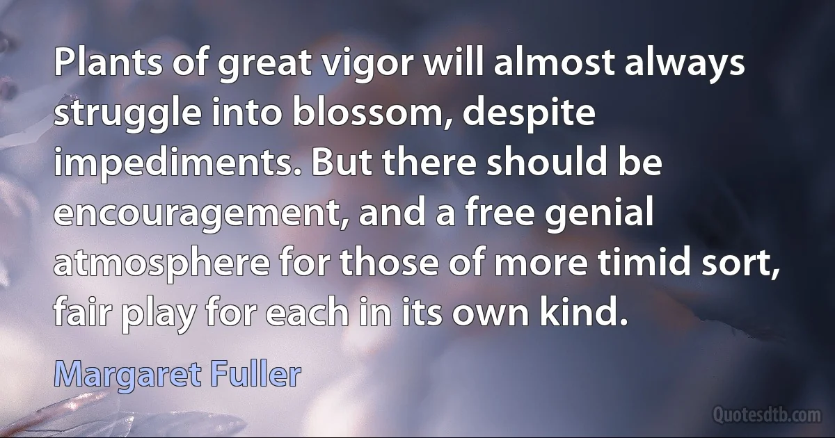 Plants of great vigor will almost always struggle into blossom, despite impediments. But there should be encouragement, and a free genial atmosphere for those of more timid sort, fair play for each in its own kind. (Margaret Fuller)