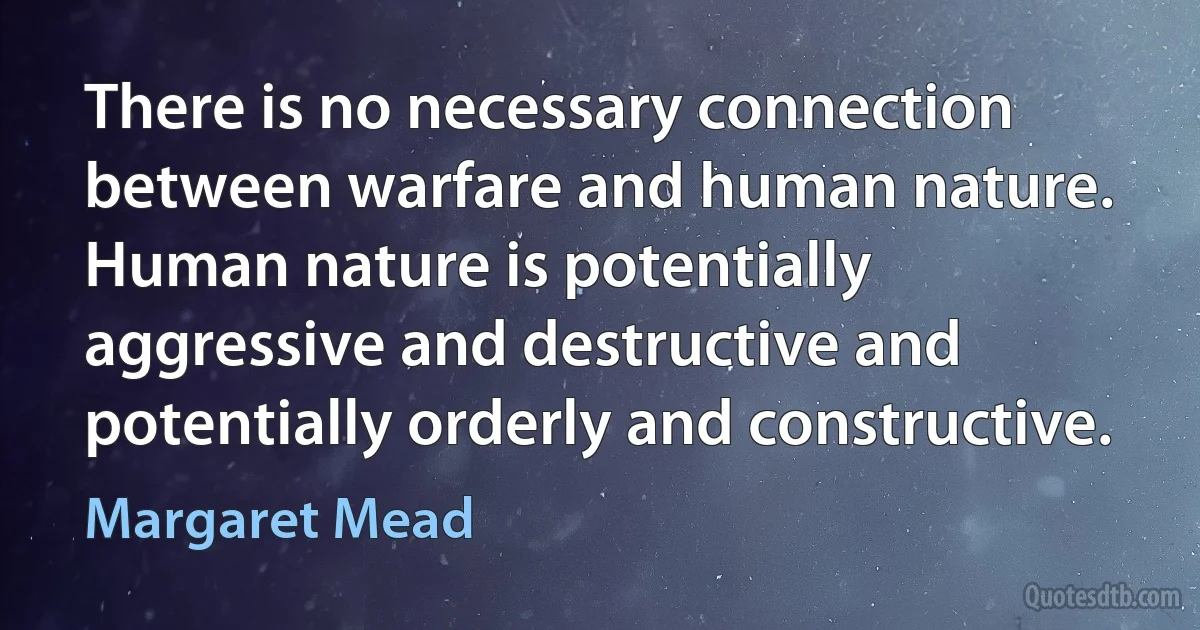 There is no necessary connection between warfare and human nature. Human nature is potentially aggressive and destructive and potentially orderly and constructive. (Margaret Mead)