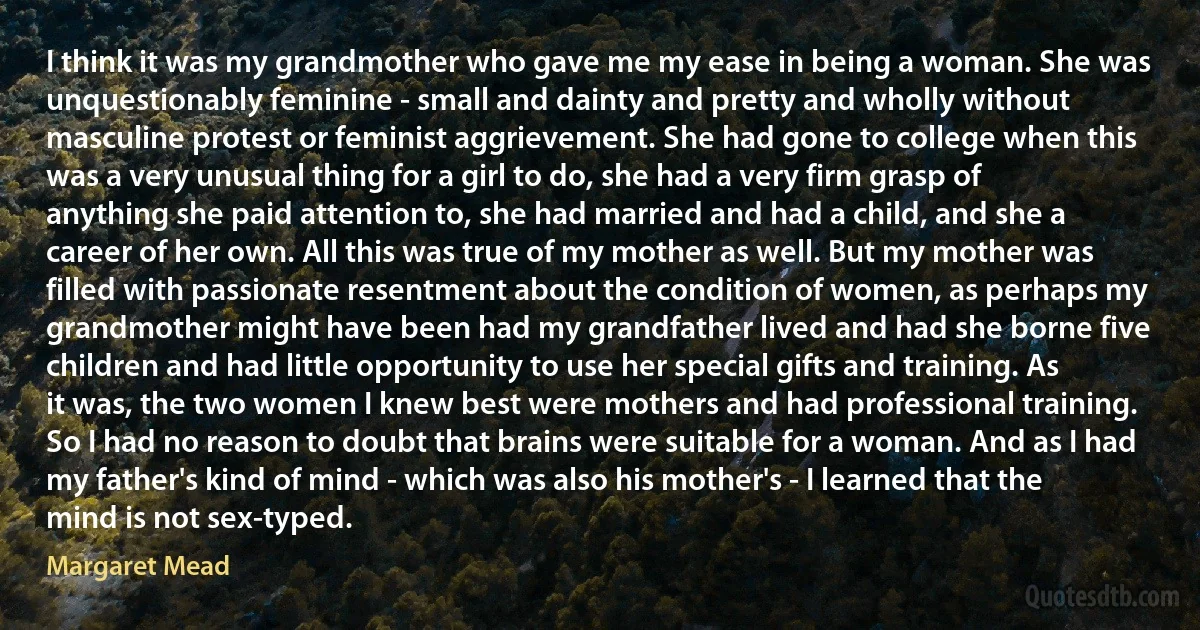 I think it was my grandmother who gave me my ease in being a woman. She was unquestionably feminine - small and dainty and pretty and wholly without masculine protest or feminist aggrievement. She had gone to college when this was a very unusual thing for a girl to do, she had a very firm grasp of anything she paid attention to, she had married and had a child, and she a career of her own. All this was true of my mother as well. But my mother was filled with passionate resentment about the condition of women, as perhaps my grandmother might have been had my grandfather lived and had she borne five children and had little opportunity to use her special gifts and training. As it was, the two women I knew best were mothers and had professional training. So I had no reason to doubt that brains were suitable for a woman. And as I had my father's kind of mind - which was also his mother's - I learned that the mind is not sex-typed. (Margaret Mead)