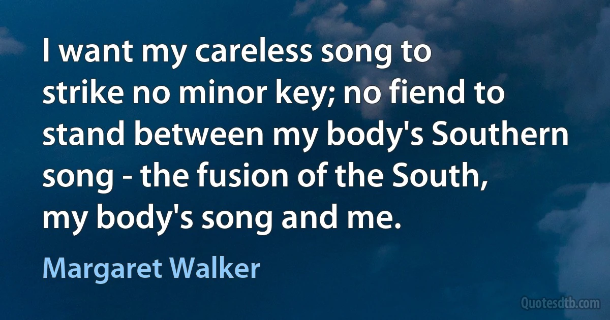 I want my careless song to strike no minor key; no fiend to stand between my body's Southern song - the fusion of the South, my body's song and me. (Margaret Walker)