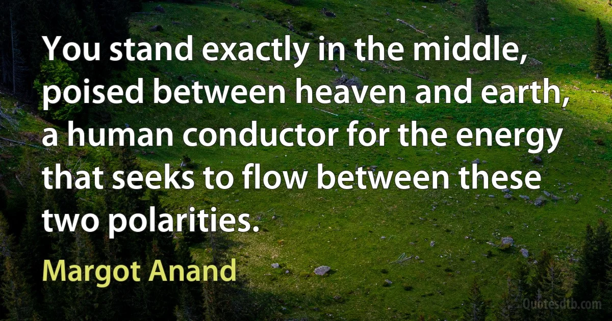 You stand exactly in the middle, poised between heaven and earth, a human conductor for the energy that seeks to flow between these two polarities. (Margot Anand)