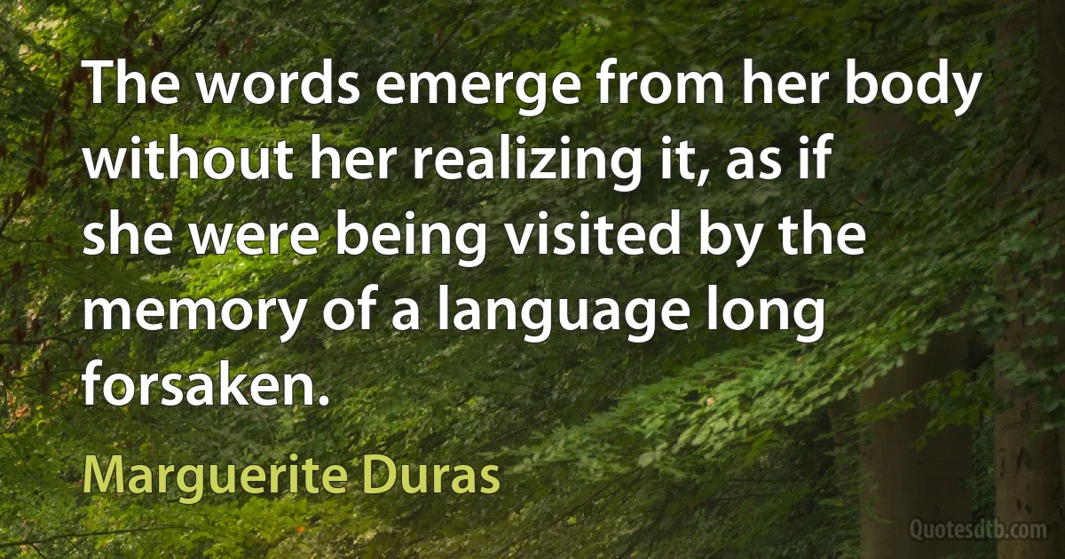 The words emerge from her body without her realizing it, as if she were being visited by the memory of a language long forsaken. (Marguerite Duras)