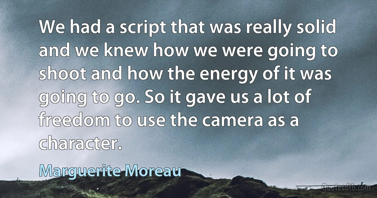 We had a script that was really solid and we knew how we were going to shoot and how the energy of it was going to go. So it gave us a lot of freedom to use the camera as a character. (Marguerite Moreau)