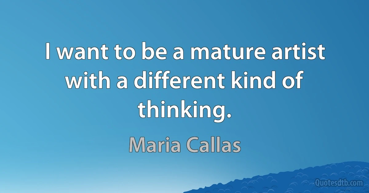 I want to be a mature artist with a different kind of thinking. (Maria Callas)