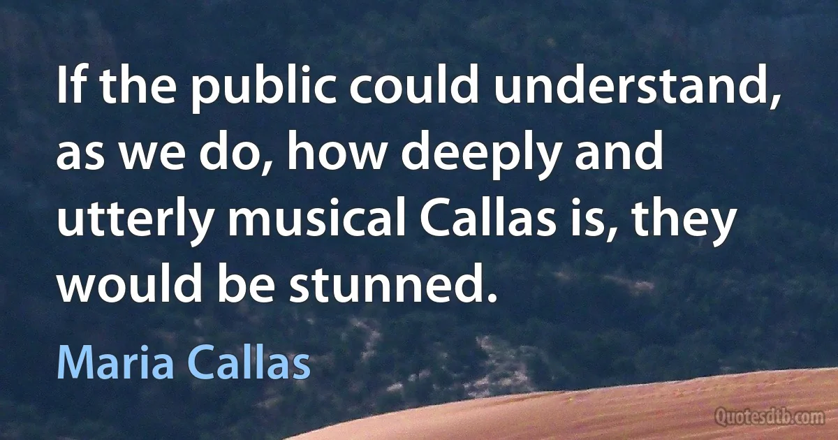 If the public could understand, as we do, how deeply and utterly musical Callas is, they would be stunned. (Maria Callas)