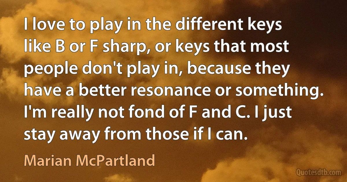 I love to play in the different keys like B or F sharp, or keys that most people don't play in, because they have a better resonance or something. I'm really not fond of F and C. I just stay away from those if I can. (Marian McPartland)