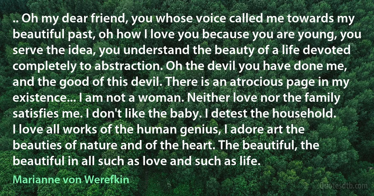 .. Oh my dear friend, you whose voice called me towards my beautiful past, oh how I love you because you are young, you serve the idea, you understand the beauty of a life devoted completely to abstraction. Oh the devil you have done me, and the good of this devil. There is an atrocious page in my existence... I am not a woman. Neither love nor the family satisfies me. I don't like the baby. I detest the household. I love all works of the human genius, I adore art the beauties of nature and of the heart. The beautiful, the beautiful in all such as love and such as life. (Marianne von Werefkin)