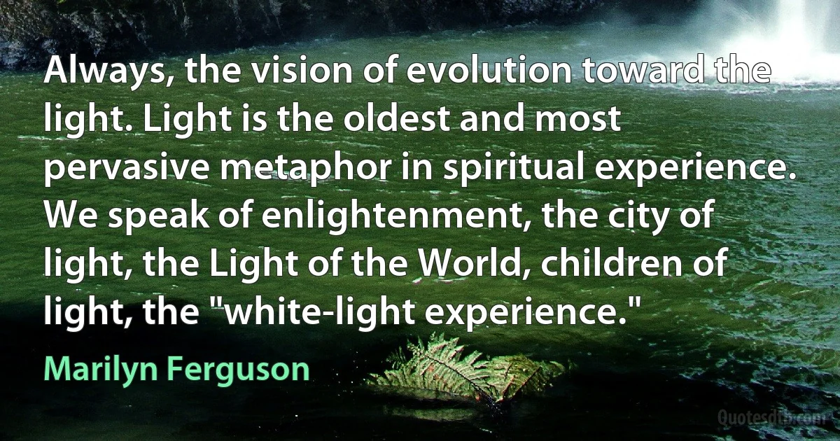 Always, the vision of evolution toward the light. Light is the oldest and most pervasive metaphor in spiritual experience. We speak of enlightenment, the city of light, the Light of the World, children of light, the "white-light experience." (Marilyn Ferguson)