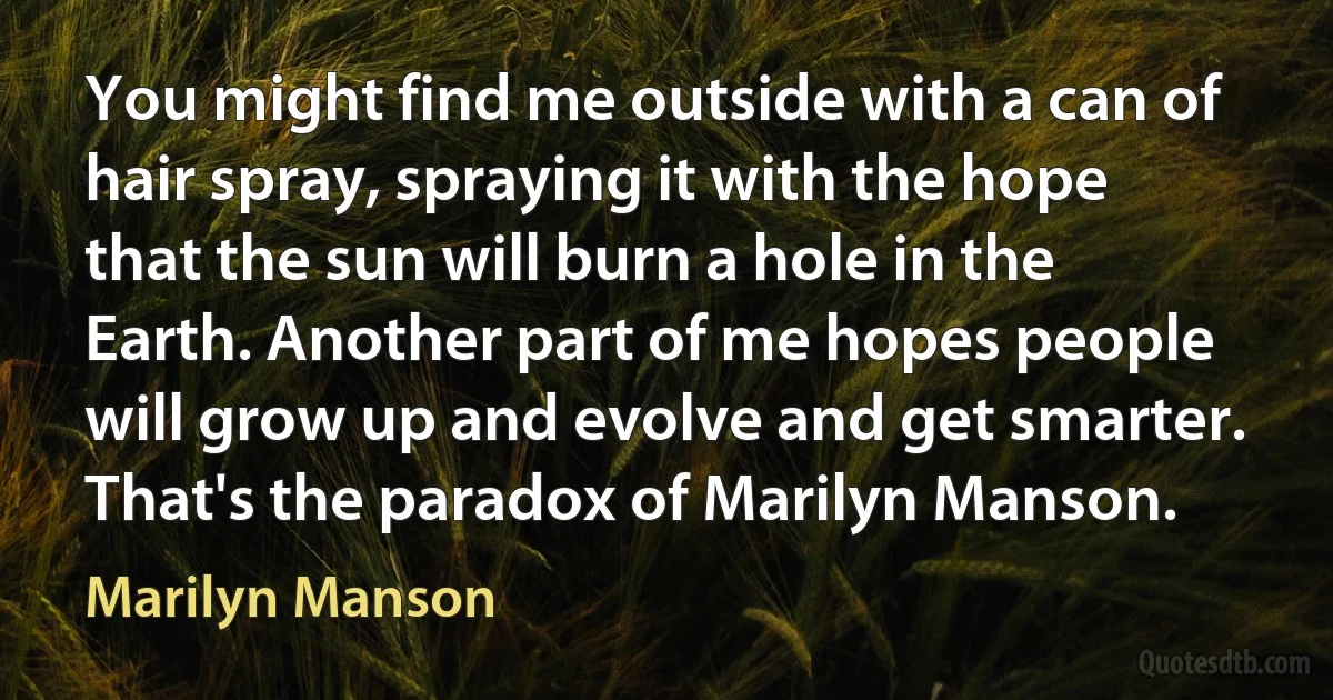 You might find me outside with a can of hair spray, spraying it with the hope that the sun will burn a hole in the Earth. Another part of me hopes people will grow up and evolve and get smarter. That's the paradox of Marilyn Manson. (Marilyn Manson)