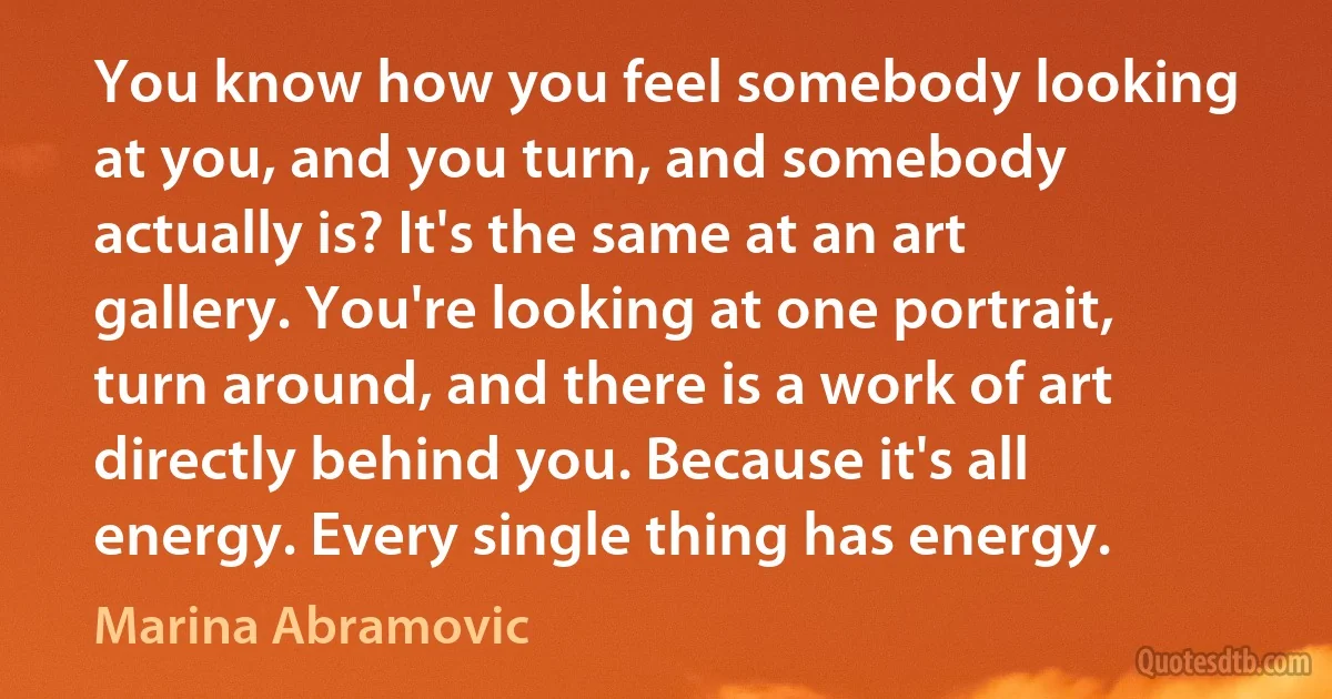 You know how you feel somebody looking at you, and you turn, and somebody actually is? It's the same at an art gallery. You're looking at one portrait, turn around, and there is a work of art directly behind you. Because it's all energy. Every single thing has energy. (Marina Abramovic)