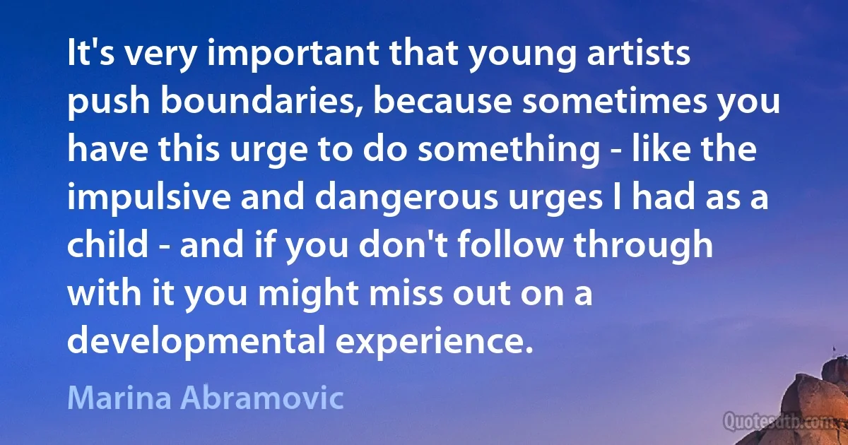 It's very important that young artists push boundaries, because sometimes you have this urge to do something - like the impulsive and dangerous urges I had as a child - and if you don't follow through with it you might miss out on a developmental experience. (Marina Abramovic)