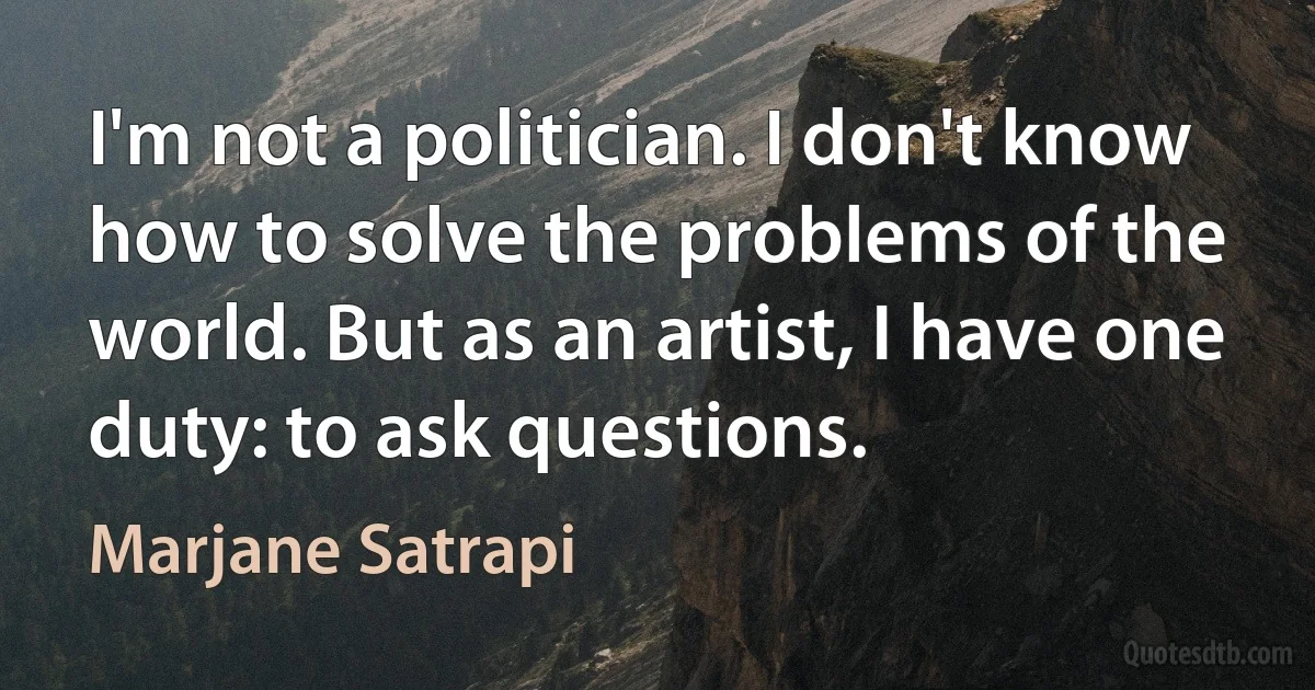 I'm not a politician. I don't know how to solve the problems of the world. But as an artist, I have one duty: to ask questions. (Marjane Satrapi)