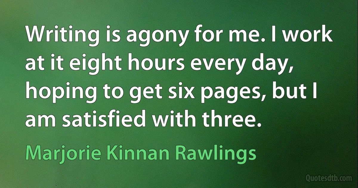 Writing is agony for me. I work at it eight hours every day, hoping to get six pages, but I am satisfied with three. (Marjorie Kinnan Rawlings)