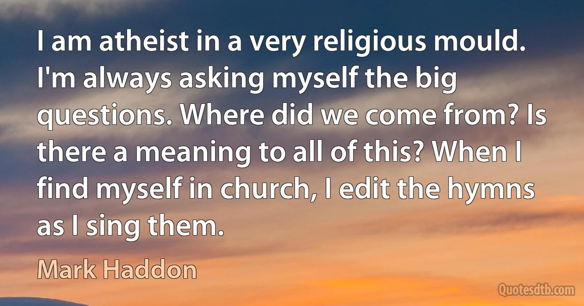 I am atheist in a very religious mould. I'm always asking myself the big questions. Where did we come from? Is there a meaning to all of this? When I find myself in church, I edit the hymns as I sing them. (Mark Haddon)