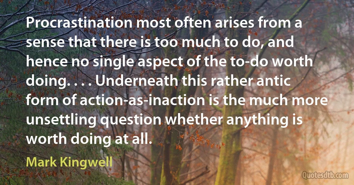 Procrastination most often arises from a sense that there is too much to do, and hence no single aspect of the to-do worth doing. . . . Underneath this rather antic form of action-as-inaction is the much more unsettling question whether anything is worth doing at all. (Mark Kingwell)