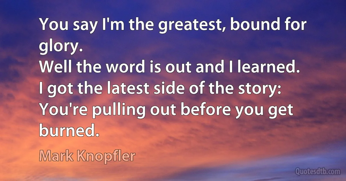 You say I'm the greatest, bound for glory.
Well the word is out and I learned.
I got the latest side of the story:
You're pulling out before you get burned. (Mark Knopfler)