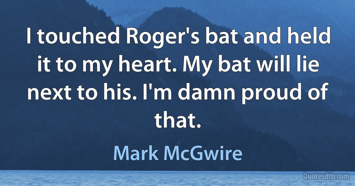 I touched Roger's bat and held it to my heart. My bat will lie next to his. I'm damn proud of that. (Mark McGwire)