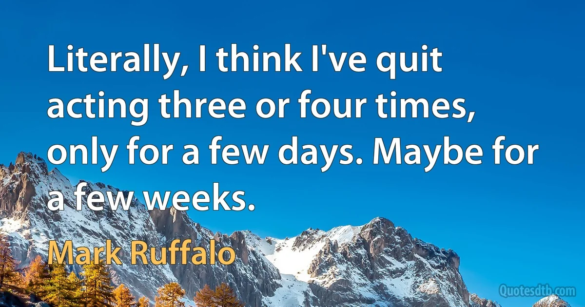 Literally, I think I've quit acting three or four times, only for a few days. Maybe for a few weeks. (Mark Ruffalo)