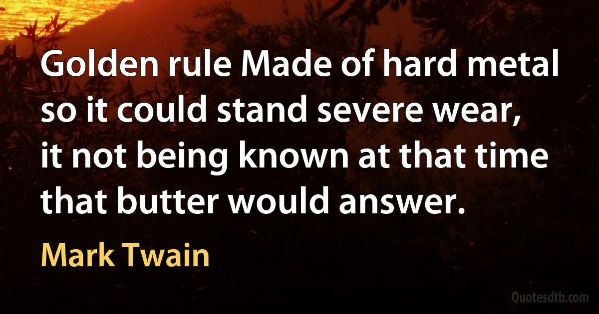 Golden rule Made of hard metal so it could stand severe wear, it not being known at that time that butter would answer. (Mark Twain)