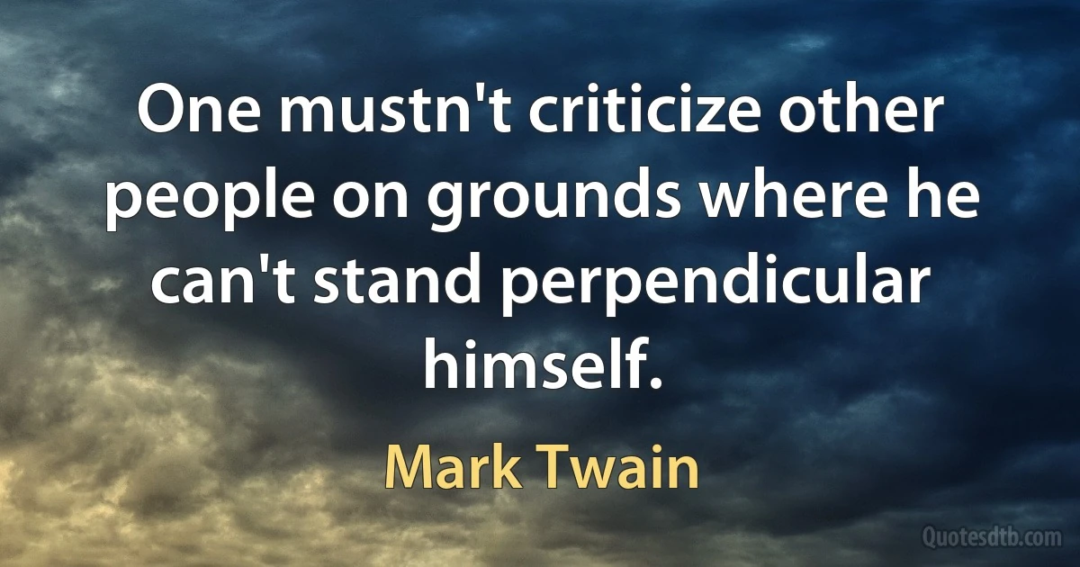 One mustn't criticize other people on grounds where he can't stand perpendicular himself. (Mark Twain)