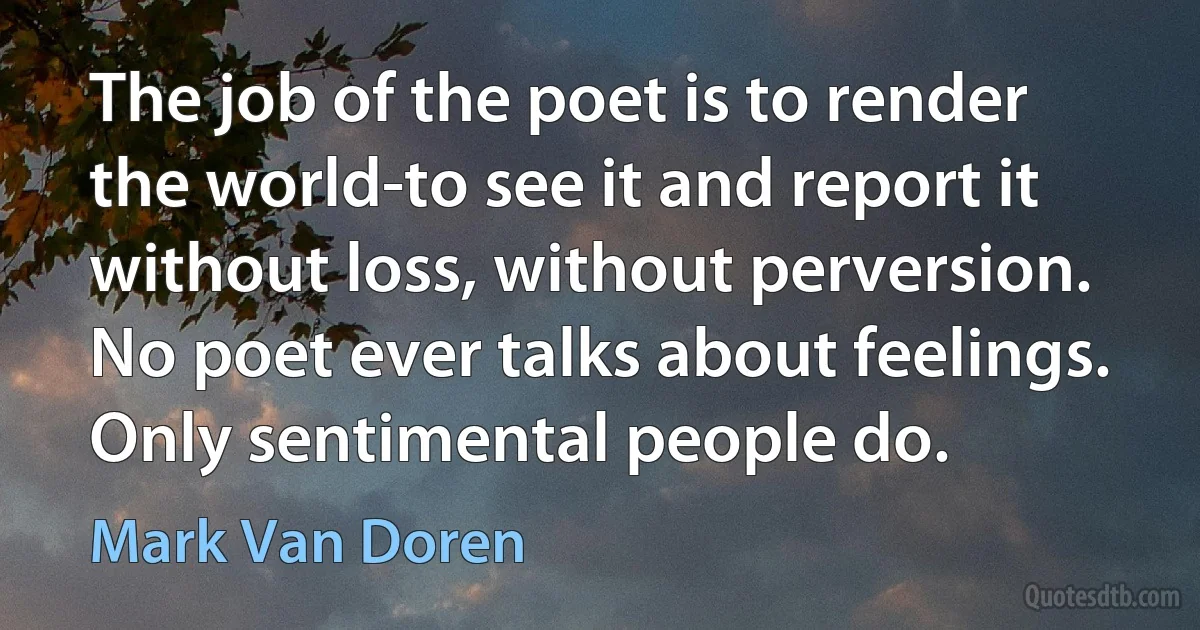 The job of the poet is to render the world-to see it and report it without loss, without perversion. No poet ever talks about feelings. Only sentimental people do. (Mark Van Doren)