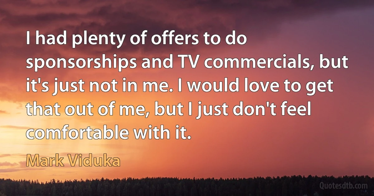 I had plenty of offers to do sponsorships and TV commercials, but it's just not in me. I would love to get that out of me, but I just don't feel comfortable with it. (Mark Viduka)