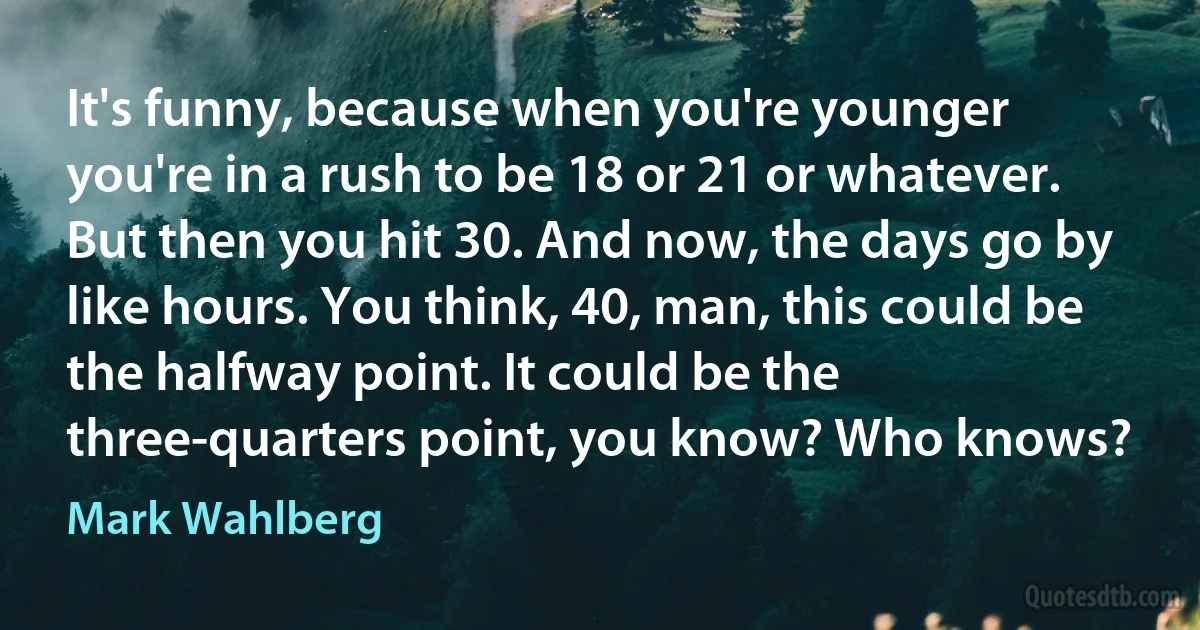 It's funny, because when you're younger you're in a rush to be 18 or 21 or whatever. But then you hit 30. And now, the days go by like hours. You think, 40, man, this could be the halfway point. It could be the three-quarters point, you know? Who knows? (Mark Wahlberg)