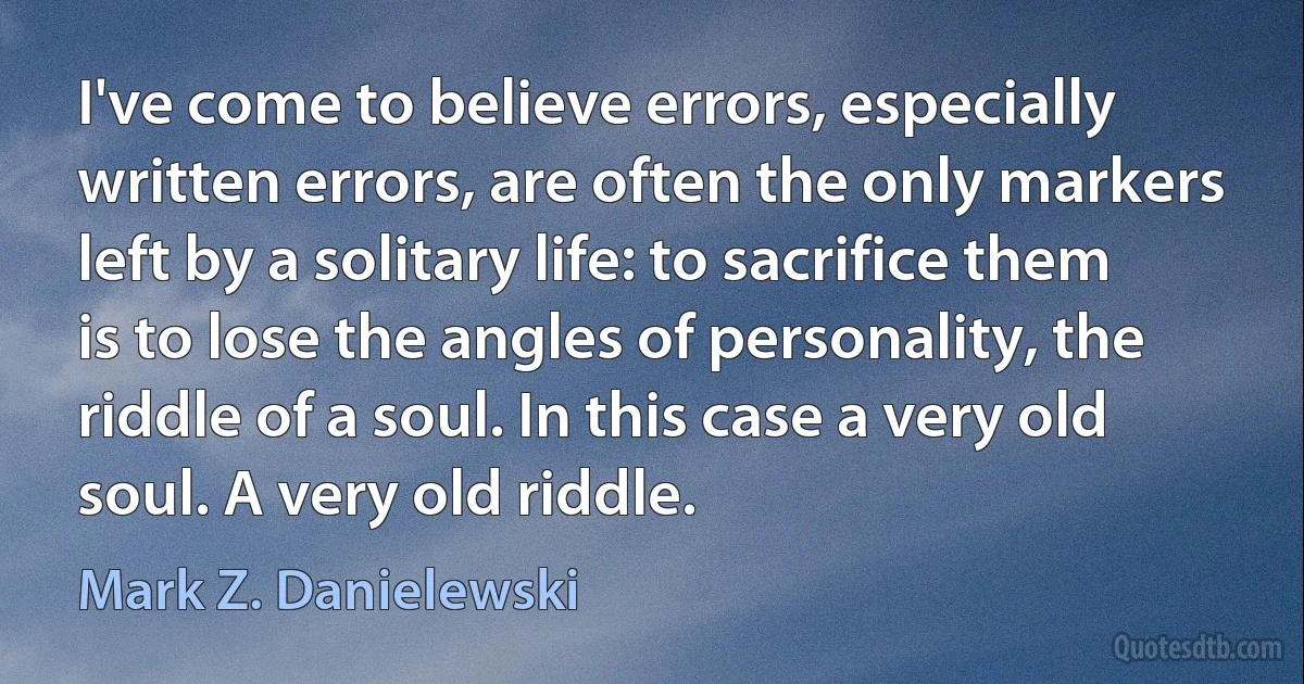 I've come to believe errors, especially written errors, are often the only markers left by a solitary life: to sacrifice them is to lose the angles of personality, the riddle of a soul. In this case a very old soul. A very old riddle. (Mark Z. Danielewski)