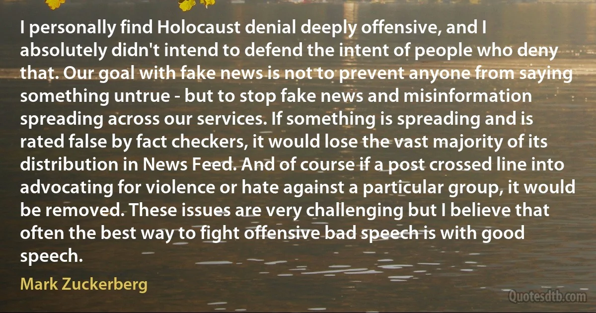 I personally find Holocaust denial deeply offensive, and I absolutely didn't intend to defend the intent of people who deny that. Our goal with fake news is not to prevent anyone from saying something untrue - but to stop fake news and misinformation spreading across our services. If something is spreading and is rated false by fact checkers, it would lose the vast majority of its distribution in News Feed. And of course if a post crossed line into advocating for violence or hate against a particular group, it would be removed. These issues are very challenging but I believe that often the best way to fight offensive bad speech is with good speech. (Mark Zuckerberg)