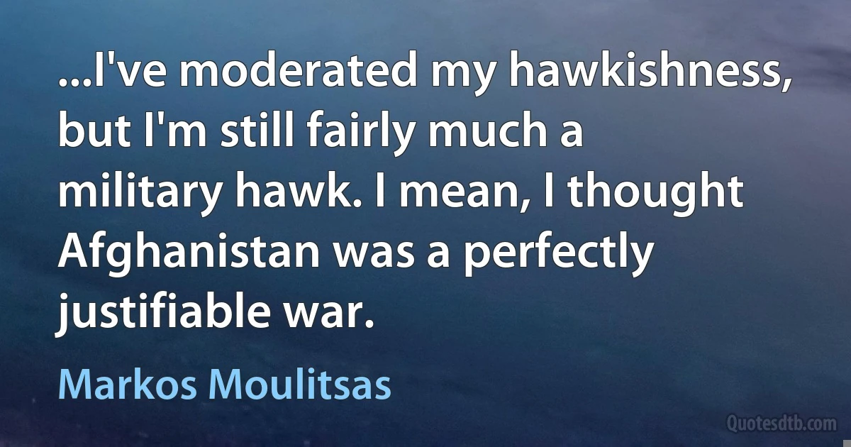 ...I've moderated my hawkishness, but I'm still fairly much a military hawk. I mean, I thought Afghanistan was a perfectly justifiable war. (Markos Moulitsas)