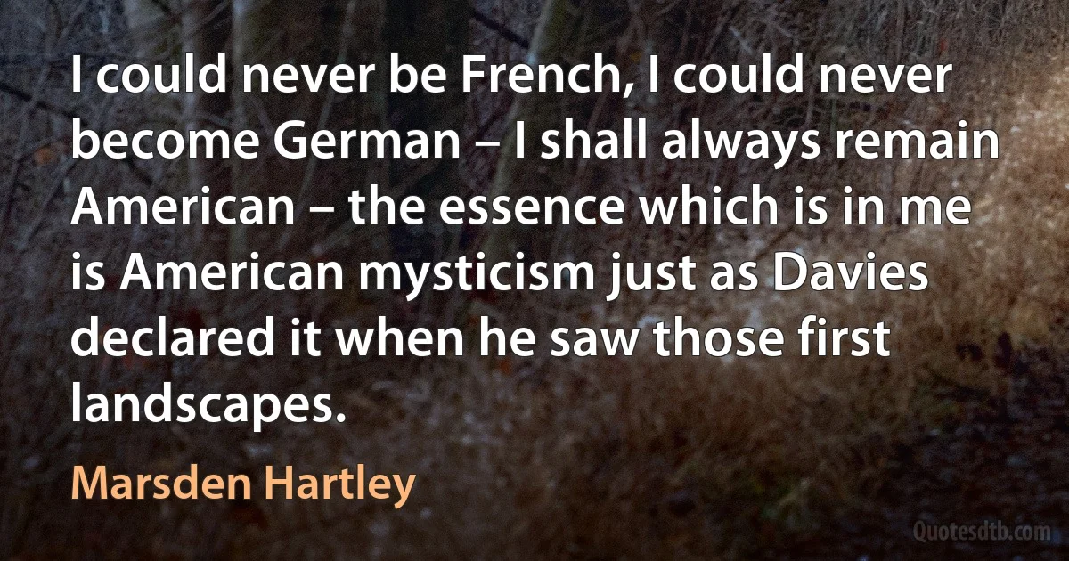 I could never be French, I could never become German – I shall always remain American – the essence which is in me is American mysticism just as Davies declared it when he saw those first landscapes. (Marsden Hartley)