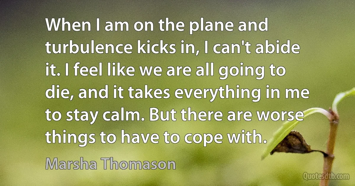 When I am on the plane and turbulence kicks in, I can't abide it. I feel like we are all going to die, and it takes everything in me to stay calm. But there are worse things to have to cope with. (Marsha Thomason)