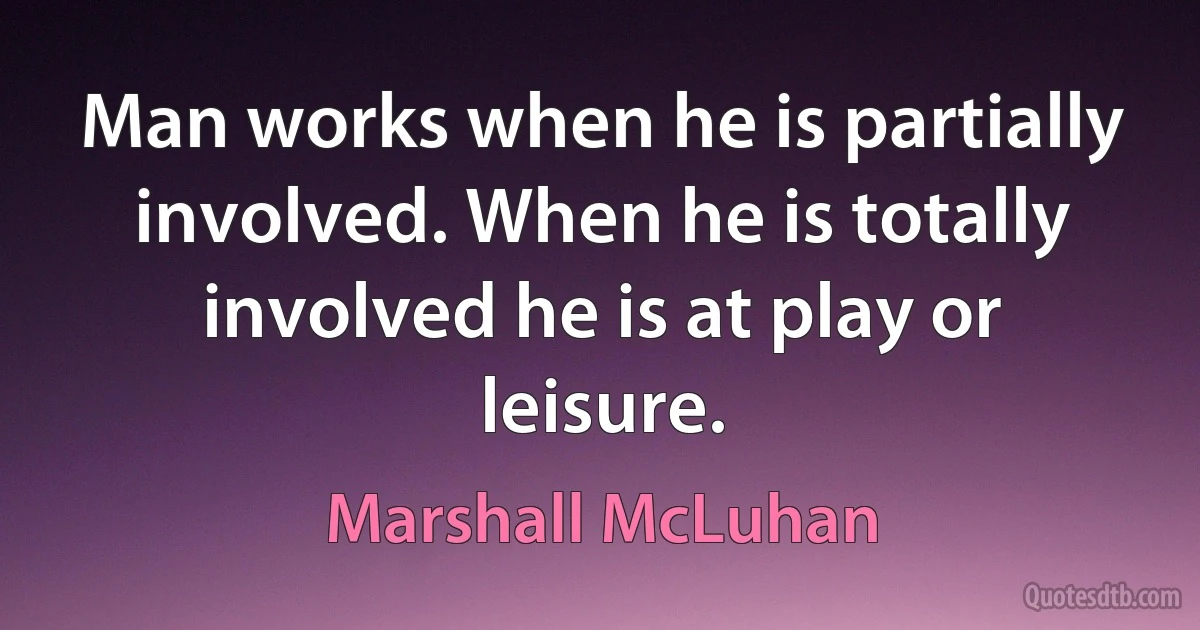 Man works when he is partially involved. When he is totally involved he is at play or leisure. (Marshall McLuhan)