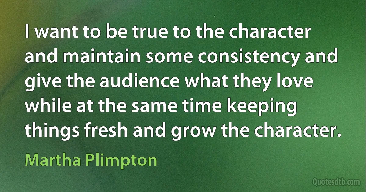 I want to be true to the character and maintain some consistency and give the audience what they love while at the same time keeping things fresh and grow the character. (Martha Plimpton)