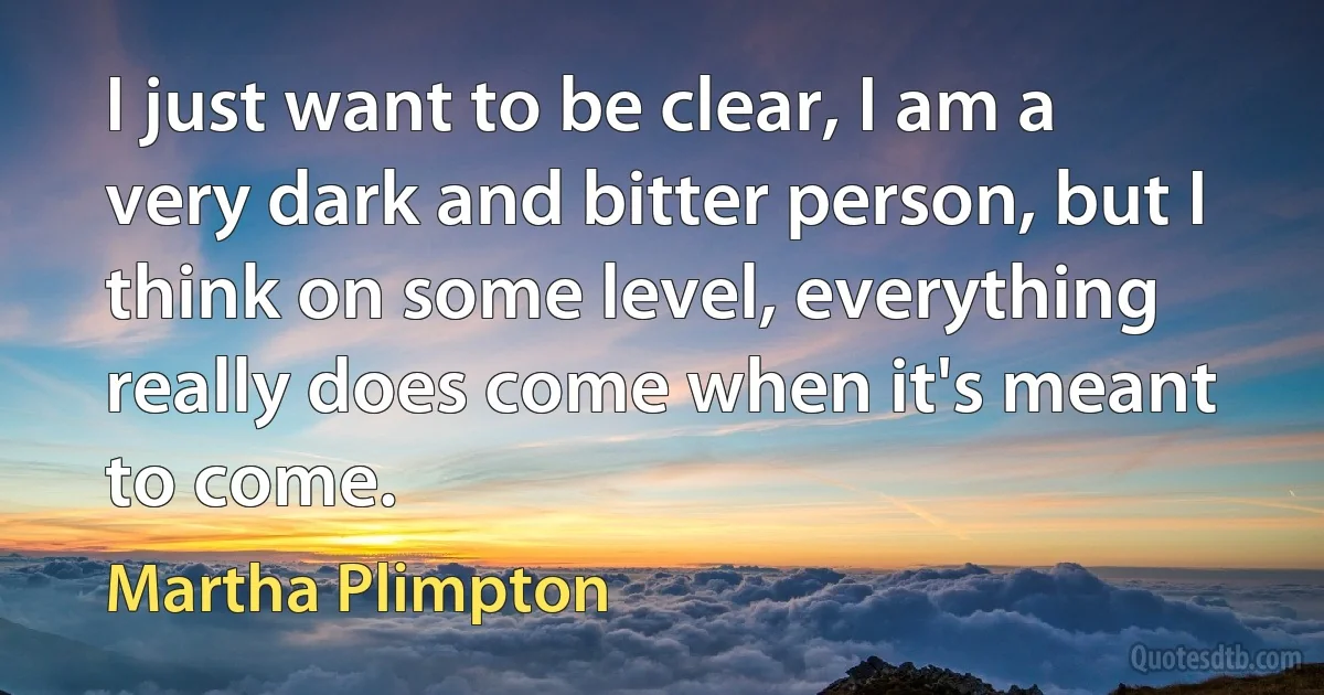 I just want to be clear, I am a very dark and bitter person, but I think on some level, everything really does come when it's meant to come. (Martha Plimpton)