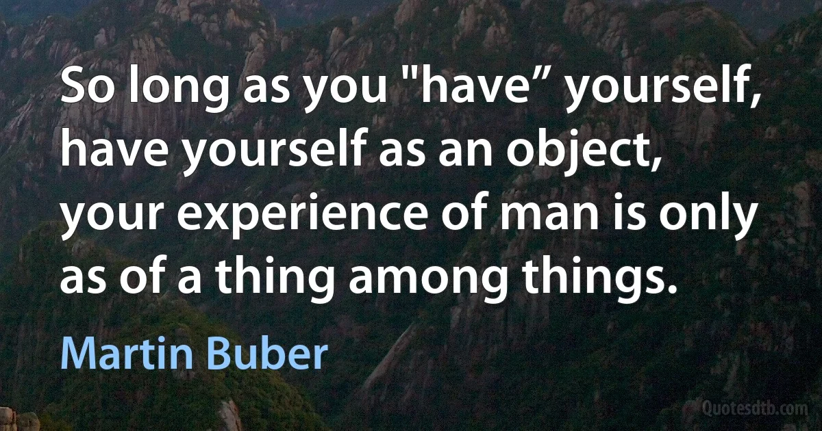 So long as you "have” yourself, have yourself as an object, your experience of man is only as of a thing among things. (Martin Buber)