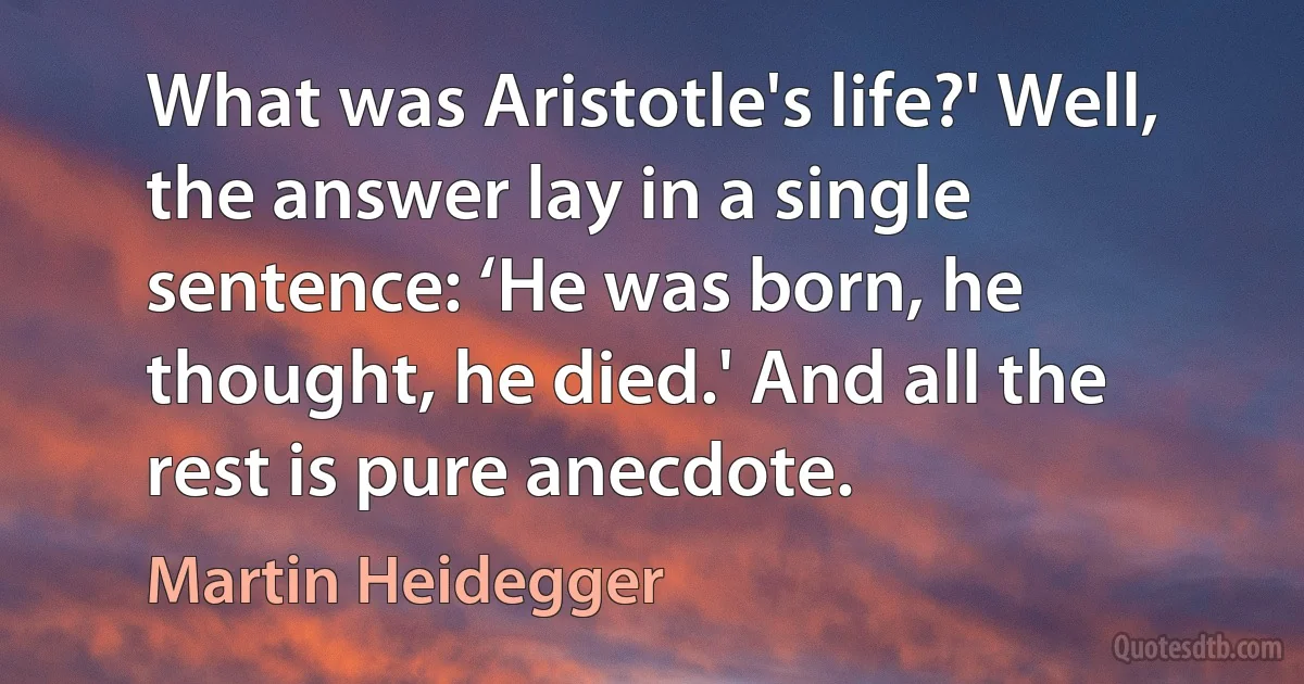 What was Aristotle's life?' Well, the answer lay in a single sentence: ‘He was born, he thought, he died.' And all the rest is pure anecdote. (Martin Heidegger)